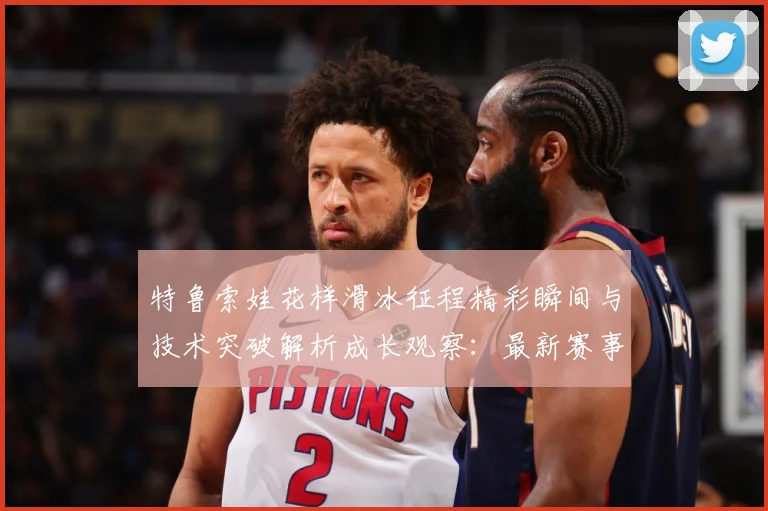 特鲁索娃花样滑冰征程精彩瞬间与技术突破解析成长观察：最新赛事动态与深度分析