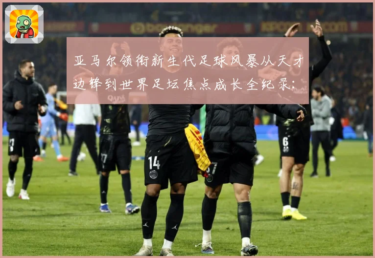 亚马尔领衔新生代足球风暴从天才边锋到世界足坛焦点成长全纪录：最新赛事动态与深度分析