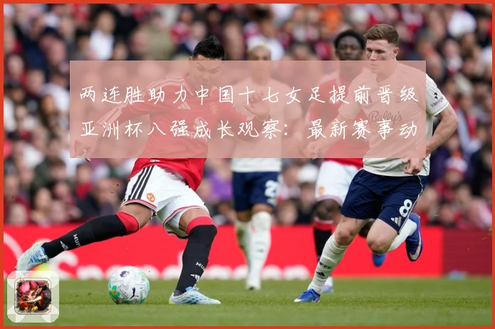 两连胜助力中国十七女足提前晋级亚洲杯八强成长观察：最新赛事动态与深度分析