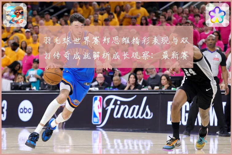 羽毛球世界赛郑思维精彩表现与双打传奇成就解析成长观察：最新赛事动态与深度分析