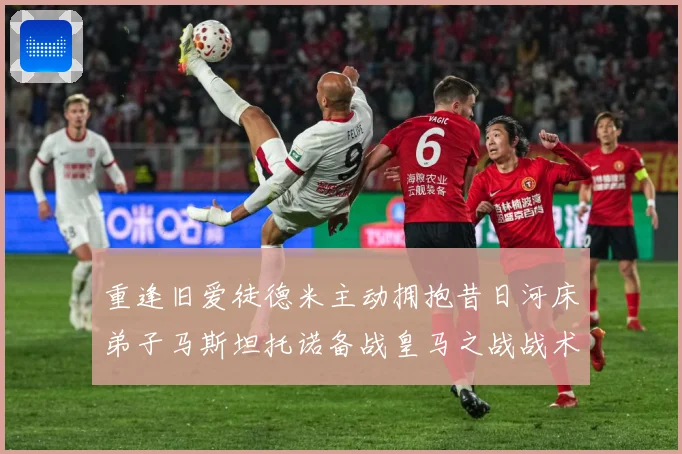 重逢旧爱徒德米主动拥抱昔日河床弟子马斯坦托诺备战皇马之战战术观察：最新赛事动态与深度分析