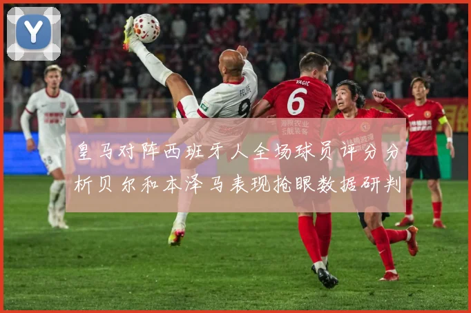 皇马对阵西班牙人全场球员评分分析贝尔和本泽马表现抢眼数据研判：最新赛事动态与深度分析