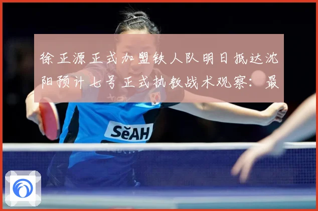 徐正源正式加盟铁人队明日抵达沈阳预计七号正式执教战术观察：最新赛事动态与深度分析