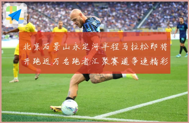 北京石景山永定河半程马拉松即将开跑近万名跑者汇聚赛道争速精彩成长观察：最新赛事动态与深度分析