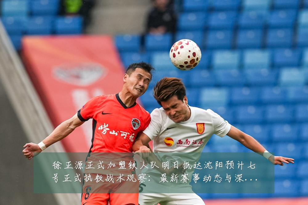 徐正源正式加盟铁人队明日抵达沈阳预计七号正式执教战术观察:最新赛事动态与深度分析