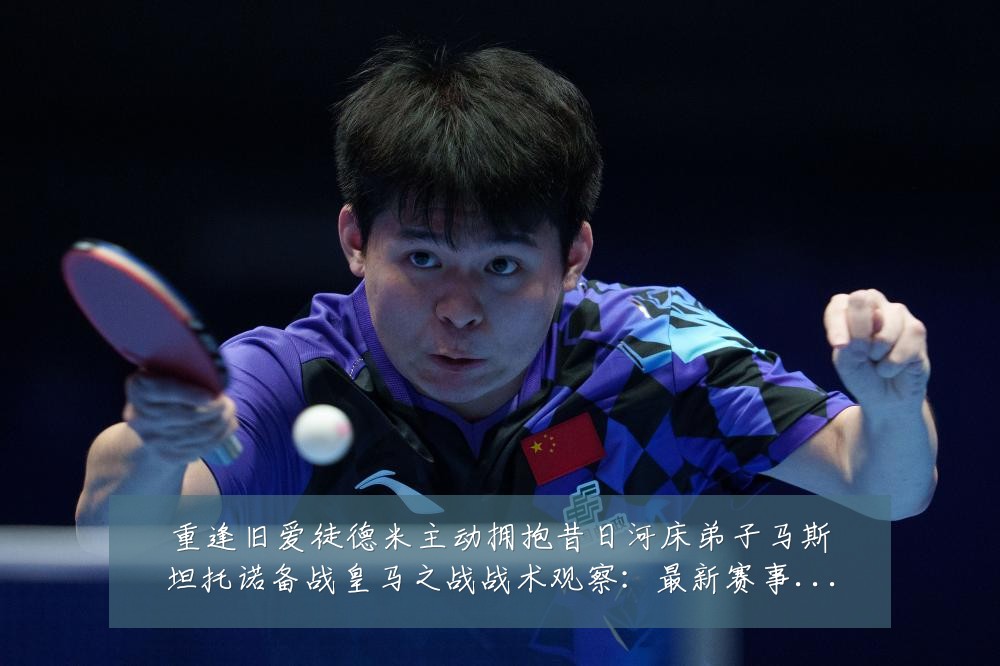 重逢旧爱徒德米主动拥抱昔日河床弟子马斯坦托诺备战皇马之战战术观察:最新赛事动态与深度分析