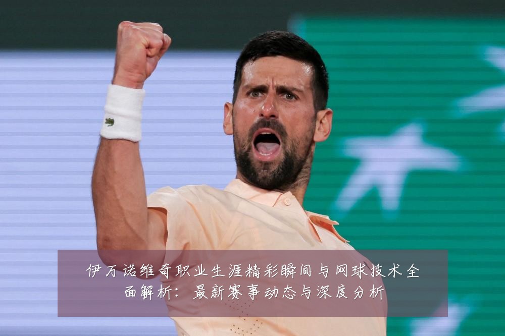 伊万诺维奇职业生涯精彩瞬间与网球技术全面解析:最新赛事动态与深度分析