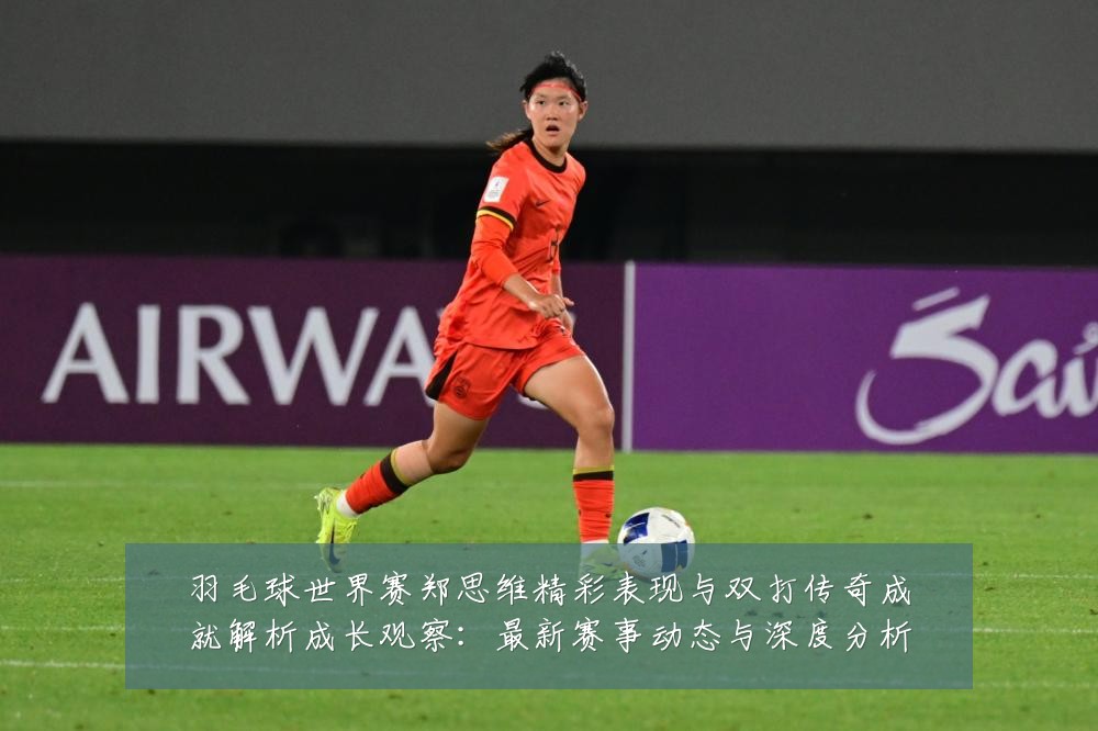 羽毛球世界赛郑思维精彩表现与双打传奇成就解析成长观察:最新赛事动态与深度分析