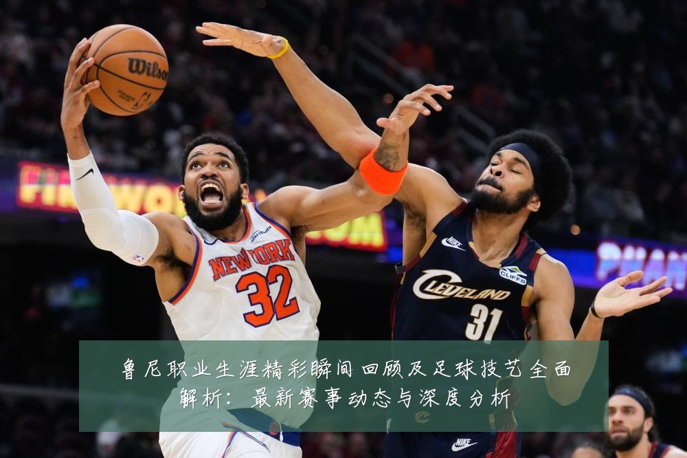鲁尼职业生涯精彩瞬间回顾及足球技艺全面解析:最新赛事动态与深度分析
