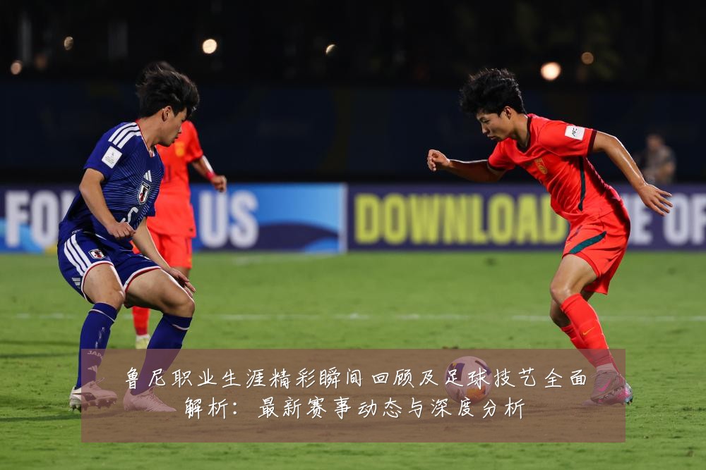 鲁尼职业生涯精彩瞬间回顾及足球技艺全面解析:最新赛事动态与深度分析