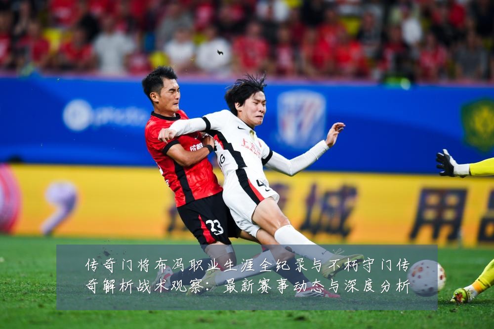 传奇门将布冯职业生涯全纪录与不朽守门传奇解析战术观察:最新赛事动态与深度分析