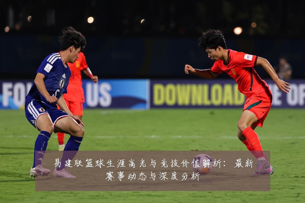 易建联篮球生涯高光与竞技价值解析:最新赛事动态与深度分析